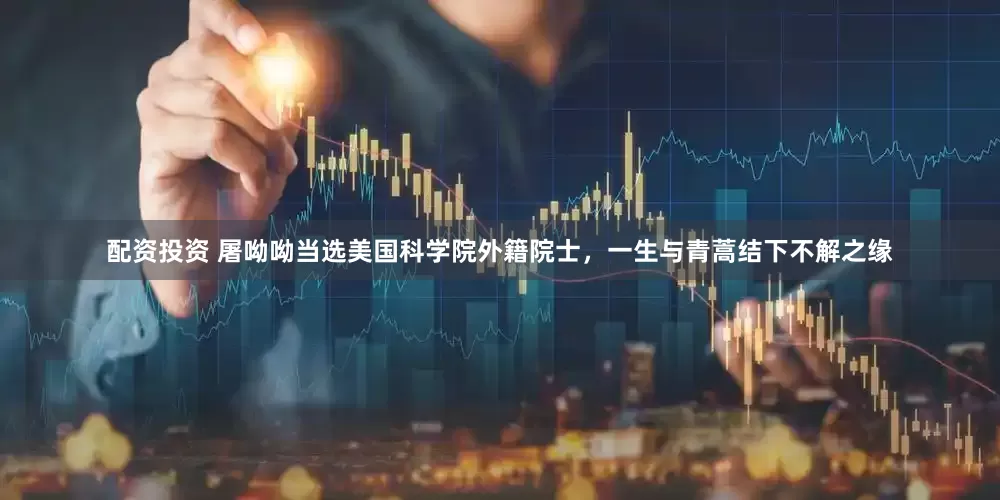 配资投资 屠呦呦当选美国科学院外籍院士，一生与青蒿结下不解之缘
