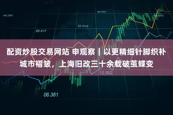 配资炒股交易网站 申观察｜以更精细针脚织补城市褶皱，上海旧改三十余载破茧蝶变