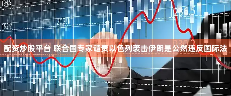 配资炒股平台 联合国专家谴责以色列袭击伊朗是公然违反国际法