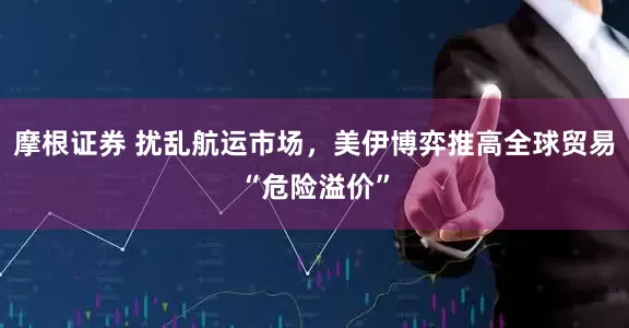 摩根证券 扰乱航运市场，美伊博弈推高全球贸易“危险溢价”