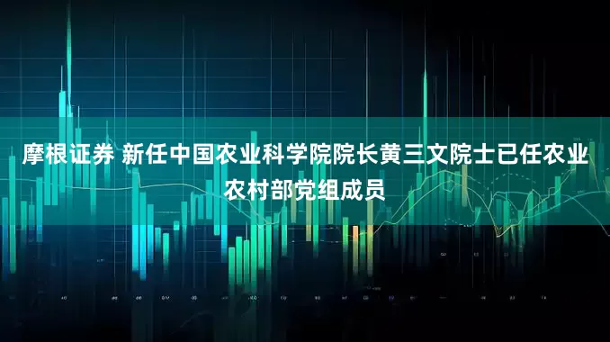 摩根证券 新任中国农业科学院院长黄三文院士已任农业农村部党组成员