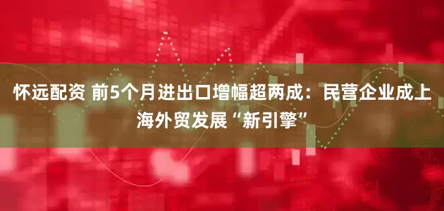 怀远配资 前5个月进出口增幅超两成：民营企业成上海外贸发展“新引擎”