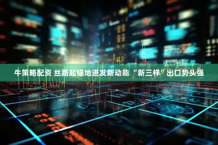 牛策略配资 丝路起锚地迸发新动能 “新三样”出口势头强