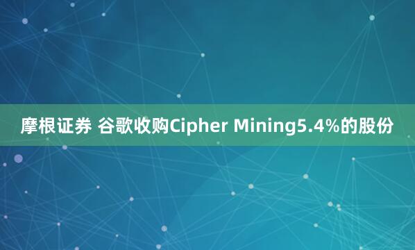摩根证券 谷歌收购Cipher Mining5.4%的股份