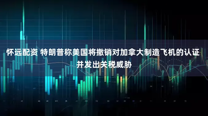 怀远配资 特朗普称美国将撤销对加拿大制造飞机的认证 并发出关税威胁