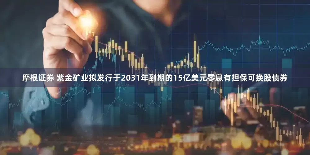 摩根证券 紫金矿业拟发行于2031年到期的15亿美元零息有担保可换股债券