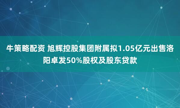 牛策略配资 旭辉控股集团附属拟1.05亿元出售洛阳卓发50%股权及股东贷款